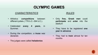OLYMPIC GAMES
CHARACTERISTICS
• Athletics competitions between
different poleis ( 776 b.C.-394 b.C.).
• Celebrated every 4 years, in
Summer.
• During the competition, a truce was
declared.
• The judges were called heladonics
RULES
• Only free, Greek men could
participate and enter into the
stadium
• They have to be registered one
year in advance
• They had to train almost for ten
months
 