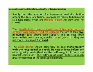 Assumptions or Conditions for Applicability of Courbon's method :
• Simply put, this method for transverse load distribution
among the deck longitudinal is applicable mainly to beam and
slab type decks which are straight in plan (no skew and no
curve).
• The longitudinal beams must be interconnection by
symmetrically spaced, rigid cross beams that are at least five
in number (one above each support, and at least three
intermediate cross beams, equally spaced) ,such that they are
in number (one above each support, and at least three
intermediate cross beams, equally spaced) ,such that they are
not more than about 9 m apart.
• The cross beams should preferably be cast monolithically
with the longitudinal or should be cast at least before any
other gravity loads (besides the self weight of the main
beams) comes on. The stiffness of cross girders is much
greater than that of the longitudinal girders.
 