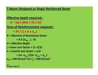T-Beam Designed as Singly Reinforced Beam
Effective depth required :
d = Sqrt [BM / (R x b)]
Area of Reinforcement required :
= M / (j x d x σst )
R = Moment of Resistance factor
= 0.5 (σcbc . j . K)
d = effective depth
j = lever arm factor = (1- k/3)
k = neutral axis factor = n/d
= (m. σcbc )/(m. σcbc + σst )
σst = 240 N/mm2 for fy = 500 N/mm2
σcbc= fck /3
 