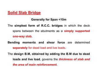 Solid Slab Bridge
Generally for Span <10m
The simplest form of R.C.C. bridges in which the deck
spans between the abutments as a simply supported
one-way slab.
Bending moments and shear force are determined
separately for dead load and live loads.
The design B.M, obtained by adding the B.M due to dead
loads and live load, governs the thickness of slab and
the area of main reinforcement.
 