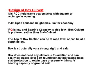 •Design of Box Culvert
It is RCC rigid frame box culverts with square or
rectangular opening.
If 4m Span limit and height max. 3m for economy
If Q is low and Bearing Capacity is also low : Box Culvert
is preferred rather than Slab Culvert
The Top of Box Section can be at road level or can be at a
depth below.
Box is structurally very strong, rigid and safe.
Box does not need any elaborate foundation and can
easily be placed over soft foundation by increasing base
slab projection to retain base pressure within safe
bearing capacity of ground soil.
 