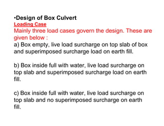 •Design of Box Culvert
Loading Case
Mainly three load cases govern the design. These are
given below :
a) Box empty, live load surcharge on top slab of box
and superimposed surcharge load on earth fill.
b) Box inside full with water, live load surcharge onb) Box inside full with water, live load surcharge on
top slab and superimposed surcharge load on earth
fill.
c) Box inside full with water, live load surcharge on
top slab and no superimposed surcharge on earth
fill.
 