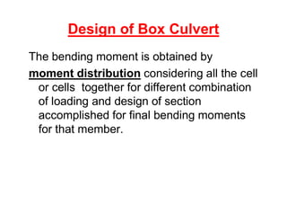 Design of Box Culvert
The bending moment is obtained by
moment distribution considering all the cell
or cells together for different combination
of loading and design of section
accomplished for final bending momentsaccomplished for final bending moments
for that member.
 