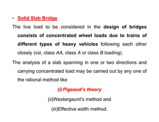 • Solid Slab Bridge
The live load to be considered in the design of bridges
consists of concentrated wheel loads due to trains of
different types of heavy vehicles following each other
closely (viz, class AA, class A or class B loading).
The analysis of a slab spanning in one or two directions andThe analysis of a slab spanning in one or two directions and
carrying concentrated load may be carried out by any one of
the rational method like
(i)Pigeaud’s theory
(ii)Westergaurd’s method and
(iii)Effective width method.
 