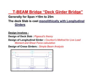 T-BEAM Bridge “Deck Girder Bridge”
Generally for Span >10m to 25m
The deck Slab is cast monolithically with Longitudinalmonolithically with Longitudinal
GirdersGirders
Design involves :
Design of Deck Slab : Pigeaud’s theory
Design of Longitudinal Girder : Courbon's Method for Live Load
Moment and Shear Force calculation
Design of Cross Girders : Simple Beam Analysis
 