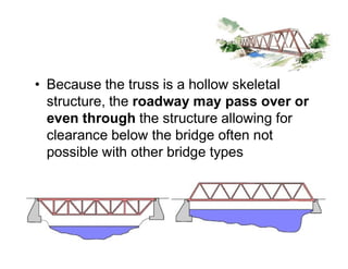 • Because the truss is a hollow skeletal
structure, the roadway may pass over or
even through the structure allowing for
clearance below the bridge often not
Truss Bridges
clearance below the bridge often not
possible with other bridge types
 