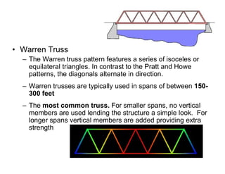 • Warren Truss
– The Warren truss pattern features a series of isoceles or
equilateral triangles. In contrast to the Pratt and Howe
patterns, the diagonals alternate in direction.
– Warren trusses are typically used in spans of between 150-
Truss Bridges
– Warren trusses are typically used in spans of between 150-
300 feet
– The most common truss. For smaller spans, no vertical
members are used lending the structure a simple look. For
longer spans vertical members are added providing extra
strength
 