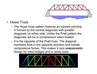 • Howe Truss
– The Howe truss pattern features an upward pointing
V formed by the central diagonals with parallel
diagonals on either side. Unlike the Pratt pattern the
diagonals will be in compression when loaded
Truss Bridges
diagonals will be in compression when loaded
– It is the opposite of the Pratt truss. The diagonal
members face in the opposite direction and handle
compressive forces. This makes it very uneconomic
design for steel bridges and is rarely used.
 