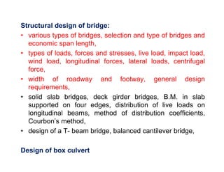 Structural design of bridge:
• various types of bridges, selection and type of bridges and
economic span length,
• types of loads, forces and stresses, live load, impact load,
wind load, longitudinal forces, lateral loads, centrifugal
force,
• width of roadway and footway, general design
requirements,requirements,
• solid slab bridges, deck girder bridges, B.M. in slab
supported on four edges, distribution of live loads on
longitudinal beams, method of distribution coefficients,
Courbon’s method,
• design of a T- beam bridge, balanced cantilever bridge,
Design of box culvert
 