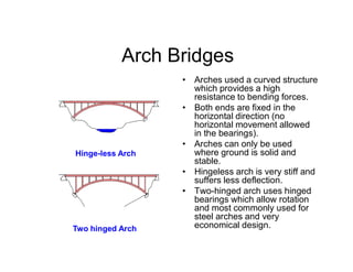 Arch Bridges
• Arches used a curved structure
which provides a high
resistance to bending forces.
• Both ends are fixed in the
horizontal direction (no
horizontal movement allowed
in the bearings).in the bearings).
• Arches can only be used
where ground is solid and
stable.
• Hingeless arch is very stiff and
suffers less deflection.
• Two-hinged arch uses hinged
bearings which allow rotation
and most commonly used for
steel arches and very
economical design.
Hinge-less Arch
Two hinged Arch
 