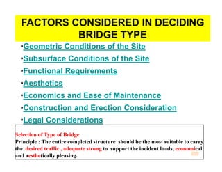 FACTORS CONSIDERED IN DECIDINGFACTORS CONSIDERED IN DECIDING
BRIDGE TYPEBRIDGE TYPE
••Geometric Conditions of the SiteGeometric Conditions of the Site
••Subsurface Conditions of the SiteSubsurface Conditions of the Site
••Functional RequirementsFunctional Requirements
••AestheticsAesthetics••AestheticsAesthetics
••Economics and Ease of MaintenanceEconomics and Ease of Maintenance
••Construction and Erection ConsiderationConstruction and Erection Consideration
••Legal ConsiderationsLegal Considerations
Selection of Type of Bridge
Principle : The entire completed structure should be the most suitable to carry
the desired traffic , adequate strong to support the incident loads, economical
and aesthetically pleasing.
 