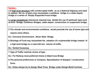 Factors :
3.A high level structure with uninterrupted traffic as on a National Highway and need
to replace the no. of piers may necessitate a cantilever bridge or a cable stayed
bridge or a series of Simply Supported truss bridge:
4. Large navigational clearances required may dictate the use of particular type such
as Arch Bridge, Cantilever Bridges, cable stayed construction or suspension bridge.
5.The climate and environmental conditions would preclude the use of some type and
require some others.
Ex:- Corrosive Environment , Never Steel BridgeEx:- Corrosive Environment , Never Steel Bridge
6.Shortage of Fund may necessitate the adoption of a submersible bridge instead of
a high level bridge on a road with low volume of traffic.
Ex:- Vented Causeway
7.Type of Traffic restricts choice of type .
Ex:- For Railway most preferred choice is Steel truss Bridge
8.The personal preferences or Company Specialization of designer / construction
firms.
Es:- Hulas always try to design Steel Truss Bridge under Design-Build Contract
 