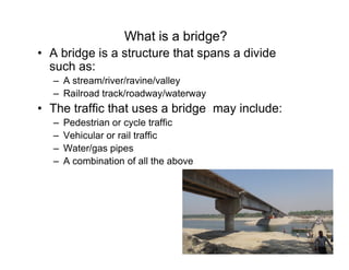 What is a bridge?
• A bridge is a structure that spans a divide
such as:
– A stream/river/ravine/valley
– Railroad track/roadway/waterway
• The traffic that uses a bridge may include:
– Pedestrian or cycle traffic
– Vehicular or rail traffic– Vehicular or rail traffic
– Water/gas pipes
– A combination of all the above
 