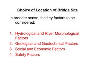 Choice of Location of Bridge Site
In broader sense, the key factors to be
considered:
1. Hydrological and River Morphological
FactorsFactors
2. Geological and Geotechnical Factors
3. Social and Economic Factors
4. Safety Factors
 