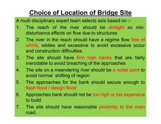 Choice of Location of Bridge Site
A multi disciplinary expert team selects axis based on :-
1. The reach of the river should be straight so min.
disturbance effects on flow due to structures
2. The river in the reach should have a regime flow free of
whirls, eddies and excessive to avoid excessive scour
and construction difficulties
3. The site should have firm high banks that are fairly
inerodable to avoid breaching of the approachesinerodable to avoid breaching of the approaches
4. The site on a meandering river should be a nodal point to
avoid normal shifting of region
5. The approaches for the bank should secure enough to
flash flood / design flood
6. Approaches bank should not be too high or too expensive
to build
7. The site should have reasonable proximity to the main
road.
 