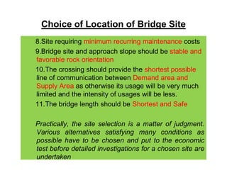 Choice of Location of Bridge Site
8.Site requiring minimum recurring maintenance costs
9.Bridge site and approach slope should be stable and
favorable rock orientation
10.The crossing should provide the shortest possible
line of communication between Demand area and
Supply Area as otherwise its usage will be very muchSupply Area as otherwise its usage will be very much
limited and the intensity of usages will be less.
11.The bridge length should be Shortest and Safe
Practically, the site selection is a matter of judgment.
Various alternatives satisfying many conditions as
possible have to be chosen and put to the economic
test before detailed investigations for a chosen site are
undertaken
 