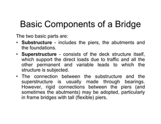 Basic Components of a Bridge
The two basic parts are:
• Substructure - includes the piers, the abutments and
the foundations.
• Superstructure - consists of the deck structure itself,
which support the direct loads due to traffic and all the
other permanent and variable leads to which the
which support the direct loads due to traffic and all the
other permanent and variable leads to which the
structure is subjected.
• The connection between the substructure and the
superstructure is usually made through bearings.
However, rigid connections between the piers (and
sometimes the abutments) may be adopted, particularly
in frame bridges with tall (flexible) piers.
 