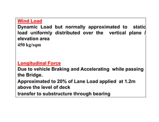 Wind Load
Dynamic Load but normally approximated to static
load uniformly distributed over the vertical plane /
elevation area
450 kg/sqm
Longitudinal ForceLongitudinal Force
Due to vehicle Braking and Accelerating while passing
the Bridge.
Approximated to 20% of Lane Load applied at 1.2m
above the level of deck
transfer to substructure through bearing
 