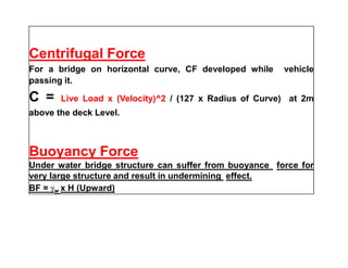 Centrifugal Force
For a bridge on horizontal curve, CF developed while vehicle
passing it.
C = Live Load x (Velocity)^2 / (127 x Radius of Curve) at 2m
above the deck Level.
Buoyancy Force
Under water bridge structure can suffer from buoyance force for
very large structure and result in undermining effect.
BF = w x H (Upward)
 