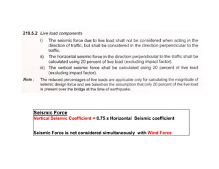 Seismic Force
Vertical Seismic Coefficient = 0.75 x Horizontal Seismic coefficient
Seismic Force is not considered simultaneously with Wind Force
 
