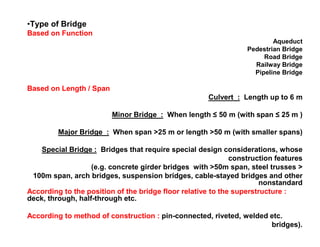 •Type of Bridge
Based on Function
Aqueduct
Pedestrian Bridge
Road Bridge
Railway Bridge
Pipeline Bridge
Based on Length / Span
Culvert : Length up to 6 m
Minor Bridge : When length ≤ 50 m (with span ≤ 25 m )
Major Bridge : When span >25 m or length >50 m (with smaller spans)
Special Bridge : Bridges that require special design considerations, whose
construction features
(e.g. concrete girder bridges with >50m span, steel trusses >
100m span, arch bridges, suspension bridges, cable-stayed bridges and other
nonstandard
According to the position of the bridge floor relative to the superstructure :
deck, through, half-through etc.
According to method of construction : pin-connected, riveted, welded etc.
bridges).
 