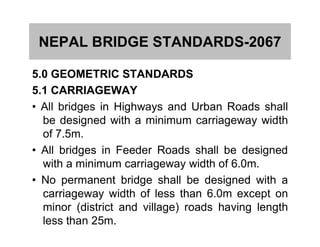 NEPAL BRIDGE STANDARDS-2067
5.0 GEOMETRIC STANDARDS
5.1 CARRIAGEWAY
• All bridges in Highways and Urban Roads shall
be designed with a minimum carriageway widthbe designed with a minimum carriageway width
of 7.5m.
• All bridges in Feeder Roads shall be designed
with a minimum carriageway width of 6.0m.
• No permanent bridge shall be designed with a
carriageway width of less than 6.0m except on
minor (district and village) roads having length
less than 25m.
 
