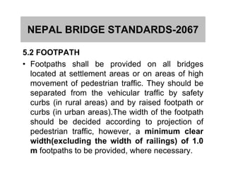 NEPAL BRIDGE STANDARDS-2067
5.2 FOOTPATH
• Footpaths shall be provided on all bridges
located at settlement areas or on areas of high
movement of pedestrian traffic. They should bemovement of pedestrian traffic. They should be
separated from the vehicular traffic by safety
curbs (in rural areas) and by raised footpath or
curbs (in urban areas).The width of the footpath
should be decided according to projection of
pedestrian traffic, however, a minimum clear
width(excluding the width of railings) of 1.0
m footpaths to be provided, where necessary.
 