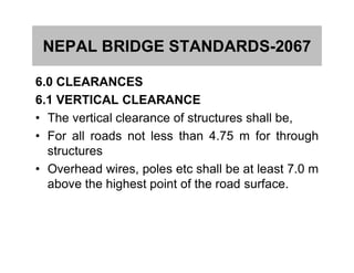 NEPAL BRIDGE STANDARDS-2067
6.0 CLEARANCES
6.1 VERTICAL CLEARANCE
• The vertical clearance of structures shall be,
• For all roads not less than 4.75 m for through• For all roads not less than 4.75 m for through
structures
• Overhead wires, poles etc shall be at least 7.0 m
above the highest point of the road surface.
 