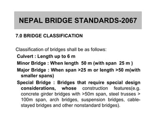 NEPAL BRIDGE STANDARDS-2067
7.0 BRIDGE CLASSIFICATION
Classification of bridges shall be as follows:
Culvert : Length up to 6 m
Minor Bridge : When length 50 m (with span 25 m )Minor Bridge : When length 50 m (with span 25 m )
Major Bridge : When span >25 m or length >50 m(with
smaller spans)
Special Bridge : Bridges that require special design
considerations, whose construction features(e.g.
concrete girder bridges with >50m span, steel trusses >
100m span, arch bridges, suspension bridges, cable-
stayed bridges and other nonstandard bridges).
 