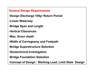 General Design Requirements
•Design Discharge 100yr Return Period
•Linear Waterway
•Bridge Span and Length
•Vertical Clearances
•Max. Scour depth•Max. Scour depth
•Width of Carriageway and Footpath
•Bridge Superstructure Selection
•Geotechnical Investigation
•Bridge Foundation Selection
•Concept of Design : Working Load, Limit State Design
 