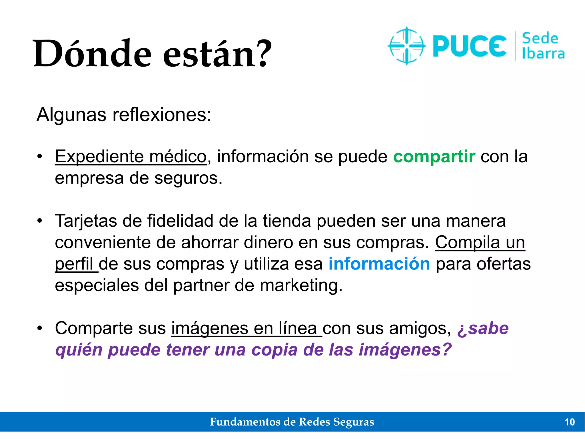 Fundamentos de Redes Seguras 10
Dónde están?
Algunas reflexiones:
• Expediente médico, información se puede compartir con la
empresa de seguros.
• Tarjetas de fidelidad de la tienda pueden ser una manera
conveniente de ahorrar dinero en sus compras. Compila un
perfil de sus compras y utiliza esa información para ofertas
especiales del partner de marketing.
• Comparte sus imágenes en línea con sus amigos, ¿sabe
quién puede tener una copia de las imágenes?
 