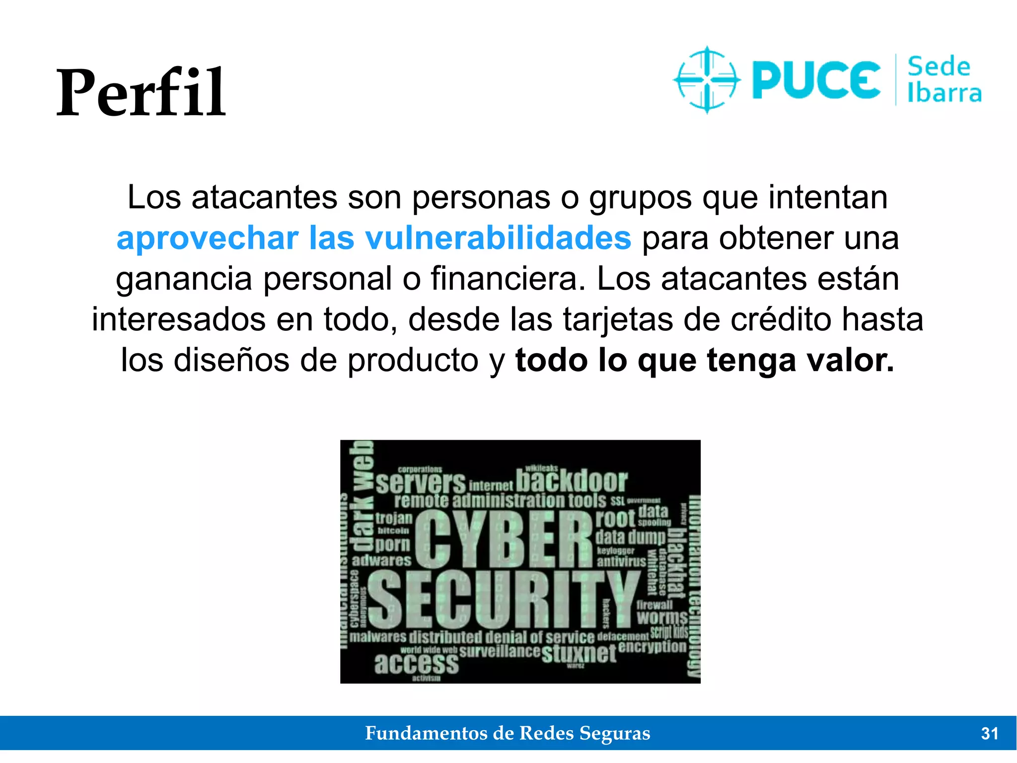 Fundamentos de Redes Seguras 31
Perfil
Los atacantes son personas o grupos que intentan
aprovechar las vulnerabilidades para obtener una
ganancia personal o financiera. Los atacantes están
interesados en todo, desde las tarjetas de crédito hasta
los diseños de producto y todo lo que tenga valor.
 