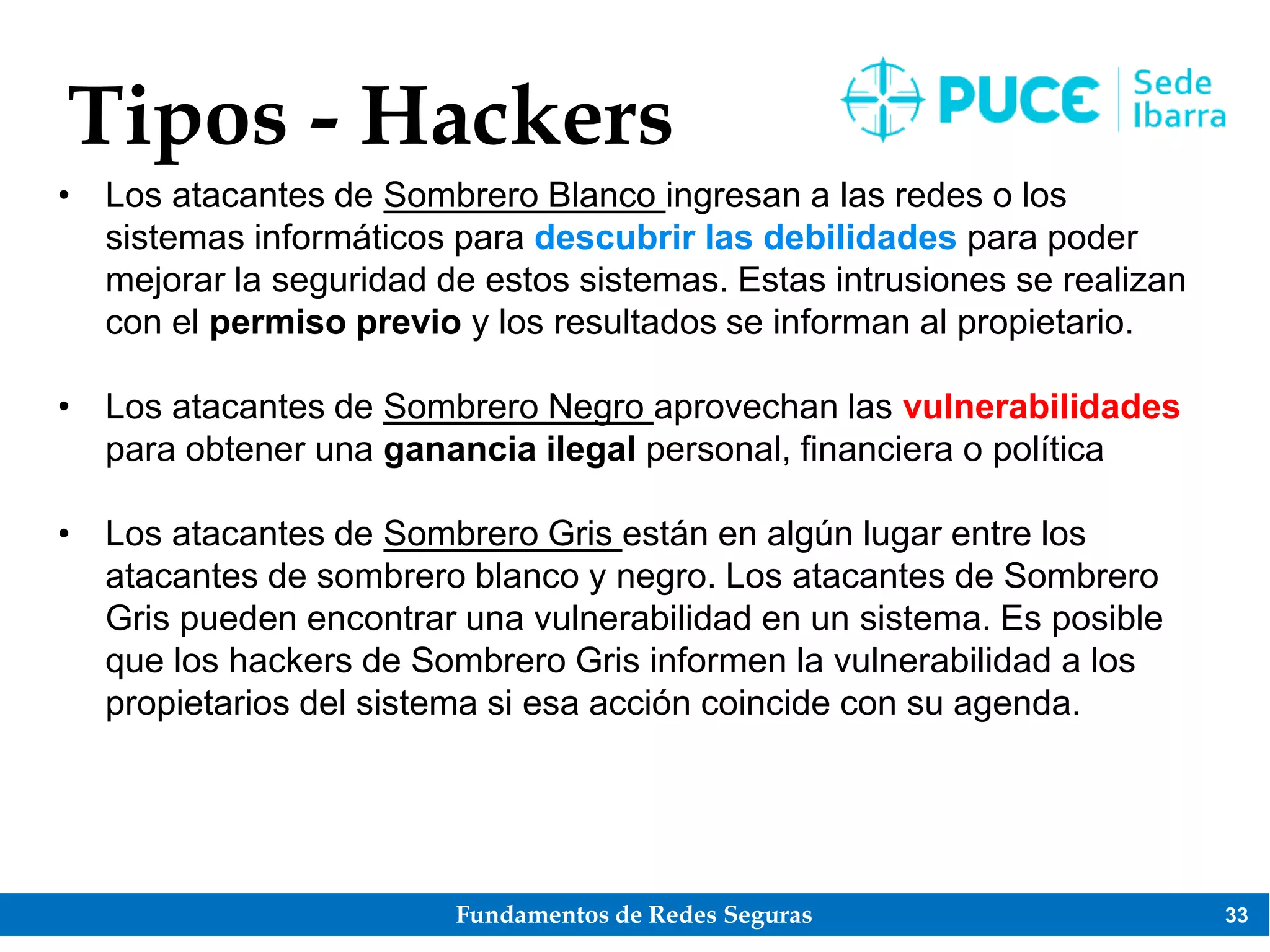 Fundamentos de Redes Seguras 33
Tipos - Hackers
• Los atacantes de Sombrero Blanco ingresan a las redes o los
sistemas informáticos para descubrir las debilidades para poder
mejorar la seguridad de estos sistemas. Estas intrusiones se realizan
con el permiso previo y los resultados se informan al propietario.
• Los atacantes de Sombrero Negro aprovechan las vulnerabilidades
para obtener una ganancia ilegal personal, financiera o política
• Los atacantes de Sombrero Gris están en algún lugar entre los
atacantes de sombrero blanco y negro. Los atacantes de Sombrero
Gris pueden encontrar una vulnerabilidad en un sistema. Es posible
que los hackers de Sombrero Gris informen la vulnerabilidad a los
propietarios del sistema si esa acción coincide con su agenda.
 