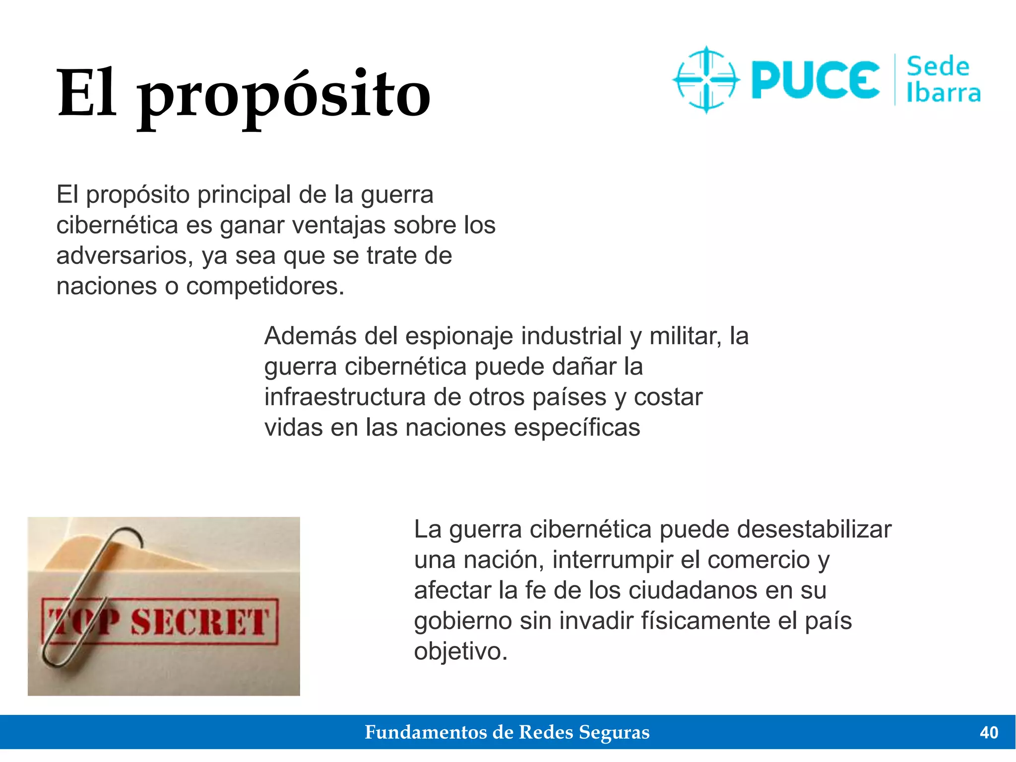 Fundamentos de Redes Seguras 40
El propósito
El propósito principal de la guerra
cibernética es ganar ventajas sobre los
adversarios, ya sea que se trate de
naciones o competidores.
Además del espionaje industrial y militar, la
guerra cibernética puede dañar la
infraestructura de otros países y costar
vidas en las naciones específicas
La guerra cibernética puede desestabilizar
una nación, interrumpir el comercio y
afectar la fe de los ciudadanos en su
gobierno sin invadir físicamente el país
objetivo.
 