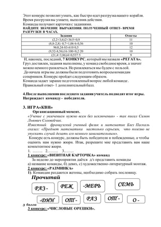 Этот конкурс позволитузнать, как быстро идетразгрузкавашего корабля.
Время разгрузкивы узнаете, выполнив действия.
Команды получают карточкис заданиями.
НАЙДИТЕ ЗНАЧЕНИЕ ВЫРАЖЕНИЯ. ПОЛУЧЕННЫЙ ОТВЕТ- ВРЕМЯ
РАЗГРУЗКИ В ЧАСАХ.
Задания Ответы
(2,2+3,6):2+36:5+0,9 11
(8,8-2,8) ·0,7+1,06·6-0,56 10
96:0,24-83-610·0,5 12
(9,52-8,56):16·100+0,2·20 10
(21,4+3,86):4+0,537·5 9
И, наконец, последний, 7 КОНКУРС, которыймы назвали «РЕГАТА».
Груз доставлен, задания выполнены, у команд свободноевремя, а значит
можно немного развлечься. Но развлекаться мы будем с пользой.
До начала игры вы должны были подготовить вопросыкомандам
соперников. Конкурс пройдетследующим образом.
Командазадает заранее подготовленныйвопрос любойкоманде.
Правильный ответ- 1 дополнительныйбалл.
4.После выполненияпоследнего заданияучитель подводититог игры.
Награждает команду - победителя.
3. ИГРА«КВН»
Организационный момент.
«Учение с увлечением нужно всем без исключения» - так писал Симон
Львович Соловейчик.
Известный французский ученный физик и математик Блез Паскаль
сказал: «Предмет математика настолько серьезен, что полезно не
упускать случай делать его немного занимательным».
Конкурс есть конкурс, должны быть победители и побежденные, а чтобы
оценить нам нужно жюри. Итак, разрешите мне представить вам наше
компетентное жюри.
1. …….. 2.…….. 3……..
1 конкурс: «ВИЗИТНАЯ КАРТОЧКА» команд
За неделю до мероприятия даётся д/з представить команды
а) название команды, б) девиз, с) художественно-литературный монтаж.
2 конкурс: «РАЗМИНКА»
1). Командам раздаются жетоны, необходимо собрать пословицу.
Прочитай
3 балла
3 конкурс: «ЧИСЛОВЫЕ ОРЕШКИ».
-ДИН
РАЗ -
СЕМЬРЕЖ
Ь
ОТ - ОТ - О -РАЗ
-МЕРЬ
 