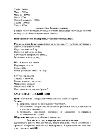 Хлеба -7000кг
Мяса – 2000кг
Молока – 5000л
Масла 100кг
Овощей, фруктов – 8000кг
Сахара – 2000кг
Соли – 500кг
6 конкурс: «Дальше, дальше»
Учитель читает вопросы, команда отвечает. Побеждает та команда, которая
за минуту даст больше правильных ответов.
Подводятся итоги викторины, объявляется победитель.
Команды поютфинальную песню на мелодию «Пусть бегут неуклюже»
И пусть солнышко светит
И пусть птички щебечут
И гулять я сейчас не пойду,
Я учу теоремы и рисую я схемы,
Ведь иначе я жить не могу.
П/в: Я решаю все задачи.
И примеры на лету
Ведь совсем
Не так уж просто иметь 5 в году.
Я учу все предметы
Хорошо и отлично,
Только знаю всегда я одно:
Математику в школе,
Математику в ВУЗе,
Надо знать, надо знать всё равно!
5.МАТЕМАТИЧЕСКИЙ КВН
Цель: обобщение материала по математике за учебный период
Задачи:
1. Закрепить знания по пройденному материалу.
2. Воспитывать толерантное отношение к учащимся класса, сверстникам
и младшим учащимся.
3. Проводить коррекцию внимания и мышления посредством
математических заданий.
Оборудование:проектор, бланки с заданиями.
Ход внеклассного мероприятия по математике
Здравствуйте ребята! Мы собрались, чтобы проверить силы в математике и
провести интересное внеклассное мероприятие. Я предлагаю вам поиграть
в математический КВН.
 