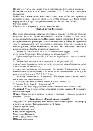 Но для того чтобы нам начать игру, я предлагаю разбиться на 2 команды.
В каждой команде должны быть учащиеся 5, 6, 7 классов в одинаковом
количестве.
Чтобы нам с вами можно было состязаться, нам необходимо придумать
названия команд. Первая команда «…», вторая команда «…». Как в любой
игре у нас есть жюри, которые оценивают вас и ставят вам баллы.
Сегодня жюри: _____________________.
Команды есть, Жюри есть, можно начинать КВН.
Первый раунд»Разминка»
Вам будут предлагаться задачки, не простые, а над которыми вам придется
подумать, Если вы будете внимательно слушать условие задачи, то вы
обязательно сможетеих решить. На решение задачиотводиться 1 минута. За
каждую правильно решенную задачу вам начисляется 1 балл. Если решение
задачи неправильное, ход переходит соперникам. Если обе команды не
смогли решить, обеим командам по 0 балл. Мы предлагаем помощь в
решении задачи. Давайте приступим к решению.
1. Сколько раз в написании от 0 до 20 встречается цифра 1? (12)
2. На полке 5 пар сапог. Сколько сапог на правую ногу? (5)
3. Пара лошадей пробежала 40 км. Сколько км пробежала каждая лошадь?
(40 км)
4. Сколько дней проходит от воскресения до воскресения? (7)
5. Я задумала двузначное число, вычла из него 1, получила однозначное число.
Какое число я задумала? (10)
6. Мальчик поднимался по лестнице. Он прошел 3 ступеньки, и стал
подниматься через ступеньку. Скажите, на какие ступеньки он наступал,
если всего 12 ступенек. (1,2, 3, 5, 7, 9, 11).
7. Лестница состоит из 9 ступенек, На какую надо встать, чтобы
оказаться как раз на середине. (5)
8. У семерых братьев по одной сестре. Сколько сестер? (1)
9. Сколько было друзей у Белоснежки? (7)
10. Каким этажом сверху будет 6 этаж, девятиэтажного дома? (4)
Молодцы! У вас очень хорошо получается решать задачки. И так давайте
послушаем жюри.
Жюри: После первого раунда Команда 1 набрала … баллов, команда 2
набрала … баллов.
Второй раунд «Самый внимательный!»
Я буду читать стихотворение, ваша задача внимательно слушать, чтобы сразу
ответить на вопрос. За правильный ответ 2 балла.
Мы большущая семья,
Самый младший это я
Сразу нас не перечесть,
Маня есть и Ваня есть,
Юра, Шура, Клаша, Саша,
И Наташа тоже наша.
 