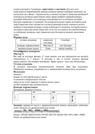 в игре участвуют 2 команды: «крестики» и «нолики» (кто есть кто,
определяется жеребьёвкой), каждая команда заранее выбирает капитана; на
доске(или на слайде) - игровоеполе, в клетках которого записаны названия 9
конкурсов;команда«крестиков» имеет право выбрать первыйконкурс;
ведущий объясняетсуть конкурса, выигрываетего та команда, которая
быстреесправилась с заданием.Эта командаполучает право поставить свой
знак («крестик» или «нолик»)в соответствующую клетку игрового поля и
выбрать следующий конкурс;в игре побеждает та команда, которойудалось
поставить в ряд три своихзнака или, если это не удалось ни однойкоманде,
то побеждает команда, чьих знаков на поле больше на момент окончания
игры.
Игровое поле
устами младенца секретное
послание
Гильберт
конкурс переводчиков Мистер Х кто быстрее
занимательная задача блиц найди ошибку
Расшифровка конкурсов:
Мистер Х
Вы ещё не изучали физику. С этим новым для вас предметом вы начнёте
знакомиться в 7 классе. А сегодня у нас в гостях учитель физики
(представить). Он покажет вам фокус. Ваша задача - дать ему объяснение.
Устами младенца
Я загадала некоторое математическое понятие. Даю вам подсказки.
Побеждает команда, угадавшая его с наименьшим количеством подсказок.
Подсказки
меньше 1
бывает в счёте футбольного матча
не является натуральным числом
никогда не стоит первым в записи целых чисел
особое правило при делении (ноль)
Конкурс переводчиков
Нумерация Древнего Египта:
1 10 100 1000
Задание: перевести числа с древнеегипетской записи, выполнить действия,
ответ записать на древнеегипетском языке
(Ответ: 38*203-303(514-476)=38*203-303*38=38(203-303=38*(-100)=-3800)
Ответ на древнеегипетском языке
 