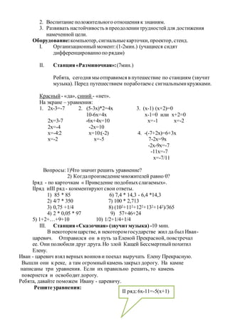 2. Воспитание положительного отношения к знаниям.
3. Развивать настойчивость в преодолениитрудностейдля достижения
намеченной цели.
Оборудование:компьютер, сигнальныекарточки, проектор, стенд.
I. Организационный момент:(1-2мин.) (учащиеся сидят
дифференцированно по рядам)
II. Станция«Разминочная»:(7мин.)
Ребята, сегодня мы отправимся в путешествие по станциям (звучит
музыка). Перед путешествием поработаем с сигнальнымикружками.
Красный - «да», синий - «нет».
На экране – уравнения:
1. 2х-3=-7 2. (5-3х)*2=4х 3. (х-1) (х+2)=0
10-6х=4х х-1=0 или х+2=0
2х=3-7 -6х+4х=10 х=-1 х=-2
2х=-4 -2х=10
х=-4:2 х=10:(-2) 4. -(-7+2х)=6+3х
х=-2 х=-5 7-2х=9х
-2х-9х=-7
-11х=-7
х=-7/11
Вопросы:1)Что значит решить уравнение?
2) Когдапроизведениемножителей равно 0?
Iряд - по карточкам « Приведение подобныхслагаемых».
IIряд иIII ряд - комментируютсвои ответы.
1) 85 * 85 6) 7,4 * 14,3 - 6,4 *14,3
2) 4/7 * 350 7) 100 * 2,713
3) 0,75 +1/4 8) (102+112+122+132+142)/365
4) 2 * 0,05 * 97 9) 57+46+24
5) 1+2+…+9+10 10) 1/2+1/4+1/4
III. Станция«Сказочная» (звучитмузыка) -10 мин.
В некотором царстве, в некотором государстве жил да был Иван-
царевич. Отправился он в путь за Еленой Прекрасной, повстречал
ее. Они полюбили друг друга. Но злой Кащей Бессмертныйпохитил
Елену.
Иван - царевич взял верных воинов и поехал выручать Елену Прекрасную.
Вышли они к реке, а там огромныйкамень закрыл дорогу. На камне
написаны три уравнения. Если их правильно решить, то камень
повернется и освободитдорогу.
Ребята, давайте поможем Ивану - царевичу.
Решите уравнения:
II ряд:6х-11=-5(х+1)
 