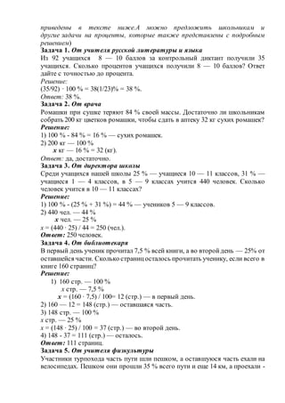 приведены в тексте ниже.А можно предложить школьникам и
другие задачи на проценты, которые также представлены с подробным
решением)
Задача 1. От учителя русской литературы и языка
Из 92 учащихся 8 — 10 баллов за контрольный диктант получили 35
учащихся. Сколько процентов учащихся получили 8 — 10 баллов? Ответ
дайте с точностью до процента.
Решение:
(35/92) ∙ 100 % = 38(1/23)% = 38 %.
Ответ: 38 %.
Задача 2. От врача
Ромашки при сушке теряют 84 % своей массы. Достаточно ли школьникам
собрать 200 кг цветков ромашки, чтобы сдать в аптеку 32 кг сухих ромашек?
Решение:
1) 100 % - 84 % = 16 % — сухих ромашек.
2) 200 кг — 100 %
х кг — 16 % = 32 (кг).
Ответ: да, достаточно.
Задача 3. От директора школы
Среди учащихся нашей школы 25 % — учащиеся 10 — 11 классов, 31 % —
учащиеся 1 — 4 классов, в 5 — 9 классах учится 440 человек. Сколько
человек учится в 10 — 11 классах?
Решение:
1) 100 % - (25 % + 31 %) = 44 % — учеников 5 — 9 классов.
2) 440 чел. — 44 %
х чел. — 25 %
х = (440 ∙ 25) / 44 = 250 (чел.).
Ответ: 250 человек.
Задача 4. От библиотекаря
В первый день ученик прочитал 7,5 % всей книги, а во второйдень — 25% от
оставшейся части. Сколько страницосталось прочитать ученику, если всего в
книге 160 страниц?
Решение:
1) 160 стр. — 100 %
х стр. — 7,5 %
х = (160 ∙ 7,5) / 100= 12 (стр.) — в первый день.
2) 160 — 12 = 148 (стр.) — оставшаяся часть.
3) 148 стр. — 100 %
х стр. — 25 %
х = (148 ∙ 25) / 100 = 37 (стр.) — во второй день.
4) 148 - 37 = 111 (стр.) — осталось.
Ответ: 111 страниц.
Задача 5. От учителя физкультуры
Участники турпохода часть пути шли пешком, а оставшуюся часть ехали на
велосипедах. Пешком они прошли 35 % всего пути и еще 14 км, а проехали -
 