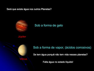 Será que existe água nos outros Planetas?
Júpiter
Sob a forma de gelo
Vênus
Sob a forma de vapor, (ácidos corrosivos)
Se tem água porquê não tem vida nesses planetas?
Falta água no estado líquido!
 