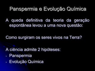 Panspermia e Evolução Química
A queda definitiva da teoria da geração
espontânea levou a uma nova questão:
Como surgiram os seres vivos na Terra?
A ciência admite 2 hipóteses:
- Panspermia
- Evolução Química
 