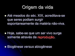 Origem da vida
 Até meados do séc. XIX, acreditava-se
que seres podiam surgir
espontaneamente da matéria não-viva.
 Hoje, sabe-se que um ser vivo surge
somente através da reprodução.
 Biogênese versus abiogênese
 