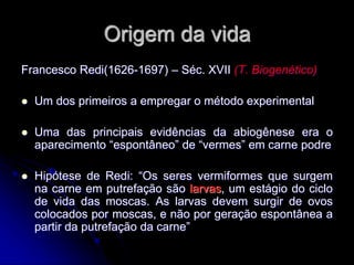 Origem da vida
Francesco Redi(1626-1697) – Séc. XVII (T. Biogenético)
 Um dos primeiros a empregar o método experimental
 Uma das principais evidências da abiogênese era o
aparecimento “espontâneo” de “vermes” em carne podre
 Hipótese de Redi: “Os seres vermiformes que surgem
na carne em putrefação são larvas, um estágio do ciclo
de vida das moscas. As larvas devem surgir de ovos
colocados por moscas, e não por geração espontânea a
partir da putrefação da carne”
 