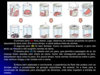 O primeiro jarro (A) ficou aberto. Logo, observou as moscas pousando na carne e
depositando seus ovos. Em pouco tempo, a carne estava cheia de vermes.
O segundo jarro (B) foi bem fechado. Como na experiência anterior, o jarro não
atraiu as moscas e não surgiram vermes na carne.
O terceiro jarro (C) foi coberto com um pano, que permitia a passagem do ar. As
moscas foram atraídas pelo cheiro da carne. Como não conseguiram penetrar no jarro,
depositaram seus ovos no pano. Em pouco tempo, havia vermes movendo-se sobre o pano,
mas nenhum chegou a ter contato com a carne.
Embora bem elaborada e convincente, a experiência de Redi não acabou com as
dúvidas sobre a possibilidade da geração espontânea. No entanto, foi a base para a
construção de despensas para estocagem de alimentos, onde telas impedem a entrada de
insetos.
 