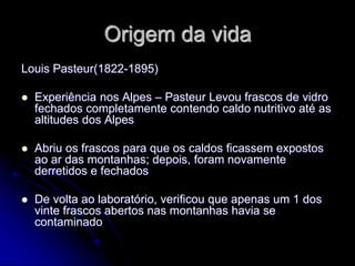 Origem da vida
Louis Pasteur(1822-1895)
 Experiência nos Alpes – Pasteur Levou frascos de vidro
fechados completamente contendo caldo nutritivo até as
altitudes dos Alpes
 Abriu os frascos para que os caldos ficassem expostos
ao ar das montanhas; depois, foram novamente
derretidos e fechados
 De volta ao laboratório, verificou que apenas um 1 dos
vinte frascos abertos nas montanhas havia se
contaminado
 