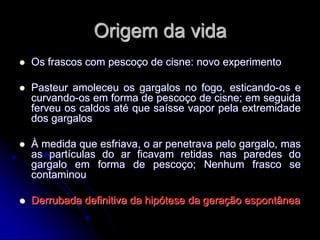 Origem da vida
 Os frascos com pescoço de cisne: novo experimento
 Pasteur amoleceu os gargalos no fogo, esticando-os e
curvando-os em forma de pescoço de cisne; em seguida
ferveu os caldos até que saísse vapor pela extremidade
dos gargalos
 À medida que esfriava, o ar penetrava pelo gargalo, mas
as partículas do ar ficavam retidas nas paredes do
gargalo em forma de pescoço; Nenhum frasco se
contaminou
 Derrubada definitiva da hipótese da geração espontânea
 