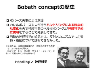 Bobath conceptの歴史
 ボバース夫妻により創設
 カレルボバース夫人が行うハンドリングによる臨床的
な変化を夫で神経科医のベルタボバースが神経科学的
に説明をすることで発展してきた。
 当時の神経科学的知見では、反射メカニズムでしか姿
勢・運動について説明できなかった。
※そのため、当時の理論はボバース協会の中でも否定
されているものが多い。
（ステップ・トゥ・フォローやライト・イン・ザ・ミ
ドルに記載されている内容など）
Handling ＞ 神経科学
 