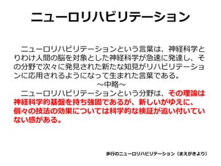ニューロリハビリテーション
ニューロリハビリテーションという言葉は、神経科学と
りわけ人間の脳を対象とした神経科学が急速に発達し、そ
の分野で次々に発見された新たな知見がリハビリテーショ
ンに応用されるようになって生まれた言葉である。
～中略～
ニューロリハビリテーションという分野は、その理論は
神経科学的基盤を持ち強固であるが、新しいがゆえに、
個々の技法の効果については科学的な検証が追い付いてい
ない感がある。
歩行のニューロリハビリテーション（まえがきより）
 