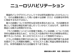 ニューロリハビリテーション
理論的バックグラウンドとして十分な研究成果があったからといっ
て、それは運動支援として用いる様々な訓練（介入）の効果を科学的
に保証するものではない。
個々の訓練について科学的な妥当性を得るためには、その訓練を対
象として地道な検証を繰り返し行っていかなくてはならず、当然その
検証には膨大な時間がかかる。
「今この瞬間にリハビリの現場で実践している訓練」についての科
学的な根拠を得るために、セラピスト自身が何十年もの時間を研究に
費やすというのは、多くのセラピストにとって現実的ではない。
こうした問題を打開するためには、文字通り研究の専門家である研
究者がこうした問題を理解し、セラピストと真に有益な関係を築きな
がら、科学的根拠を与える活動をすべきである。
運動支援の心理学 知覚・認知を生かす
 